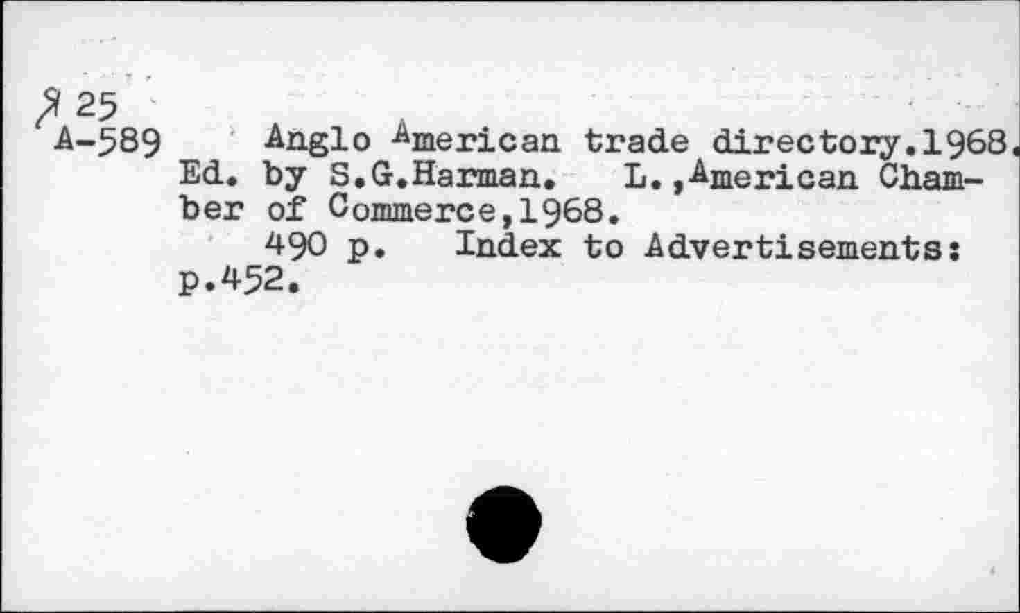 ﻿fl25
A-589 Anglo American trade directory.1968 Ed. by S.G.Harman. L. »American Chamber of Commerce,1968.
490 p. Index to Advertisements: P.452.